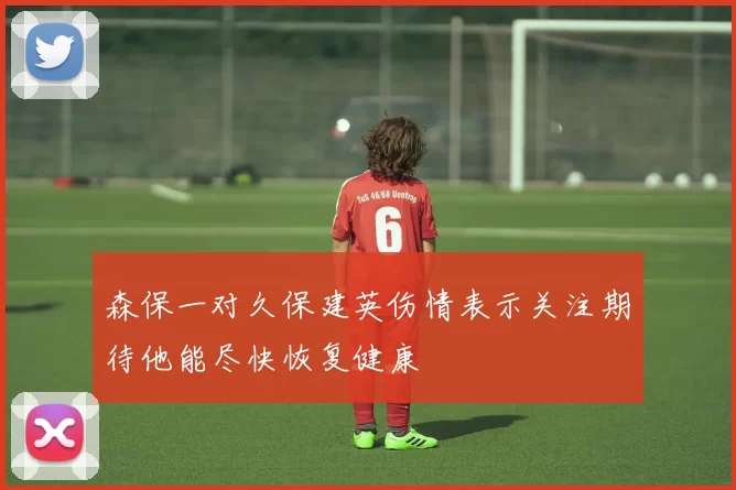 森保一对久保建英伤情表示关注期待他能尽快恢复健康