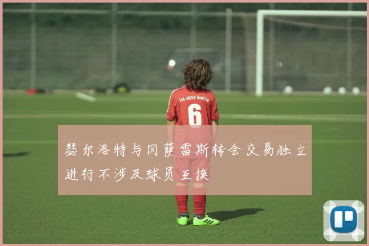 瑟尔洛特与冈萨雷斯转会交易独立进行不涉及球员互换