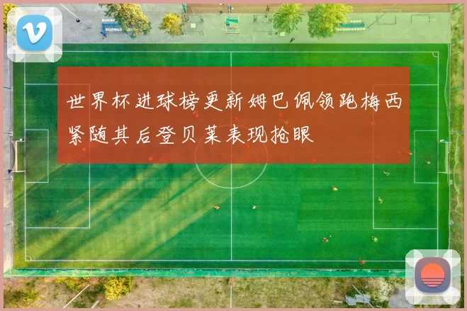 世界杯进球榜更新姆巴佩领跑梅西紧随其后登贝莱表现抢眼
