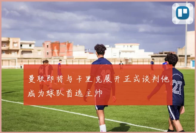 曼联即将与卡里克展开正式谈判他成为球队首选主帅