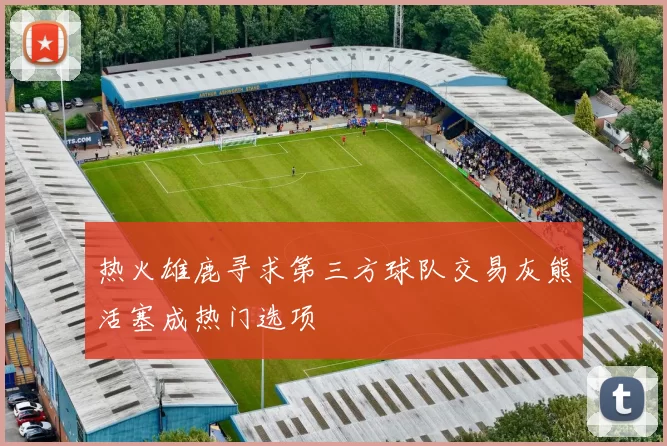 热火雄鹿寻求第三方球队交易灰熊活塞成热门选项