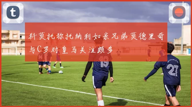 科莫托称托纳利如亲兄弟莫德里奇与C罗对皇马关注颇多