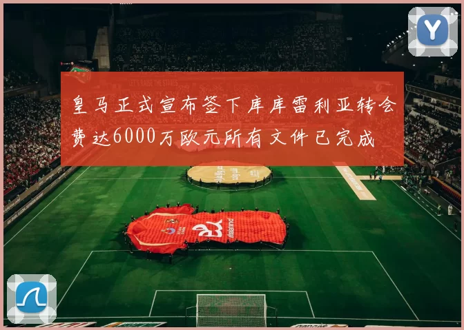 皇马正式宣布签下库库雷利亚转会费达6000万欧元所有文件已完成