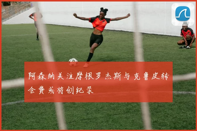 阿森纳关注摩根罗杰斯与克鲁皮转会费或将创纪录