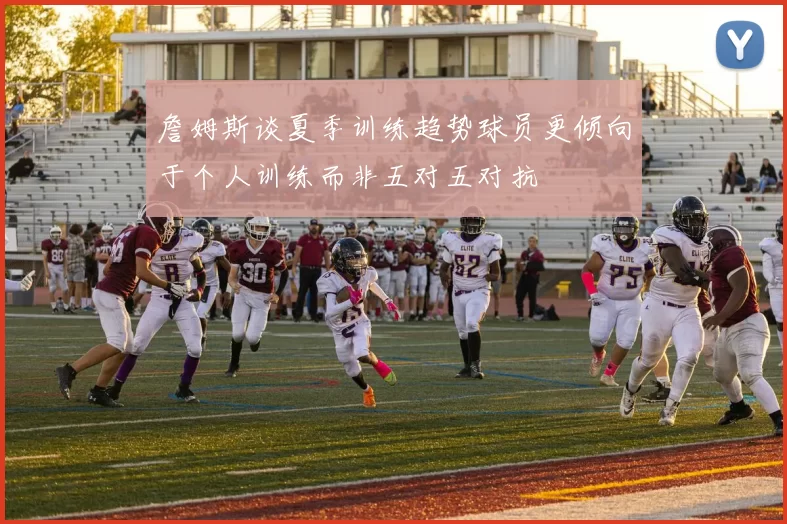 詹姆斯谈夏季训练趋势球员更倾向于个人训练而非五对五对抗