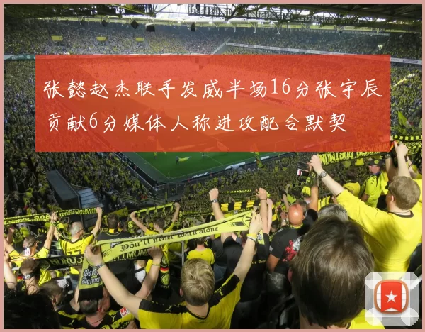 张懿赵杰联手发威半场16分张宇辰贡献6分媒体人称进攻配合默契