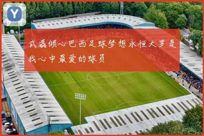 武磊倾心巴西足球梦想永恒大罗是我心中最爱的球员