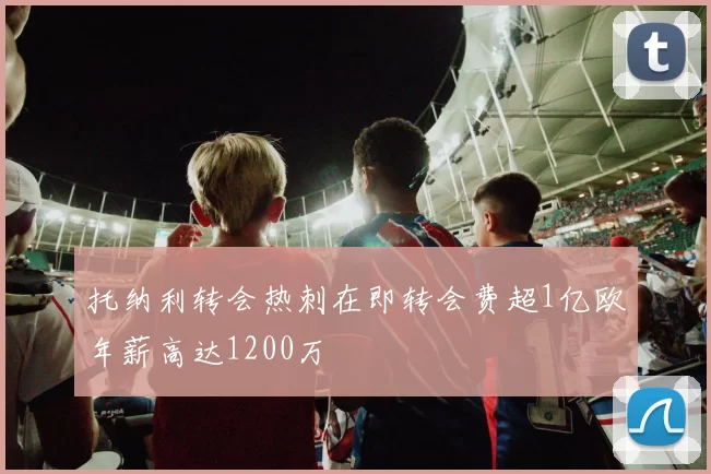托纳利转会热刺在即转会费超1亿欧年薪高达1200万