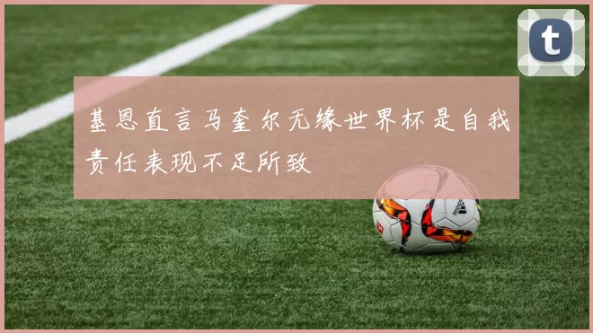 基恩直言马奎尔无缘世界杯是自我责任表现不足所致