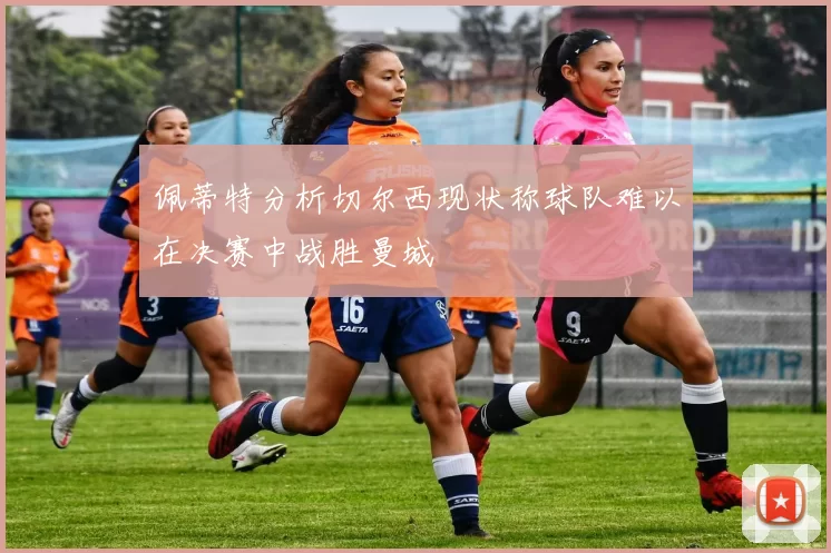 佩蒂特分析切尔西现状称球队难以在决赛中战胜曼城
