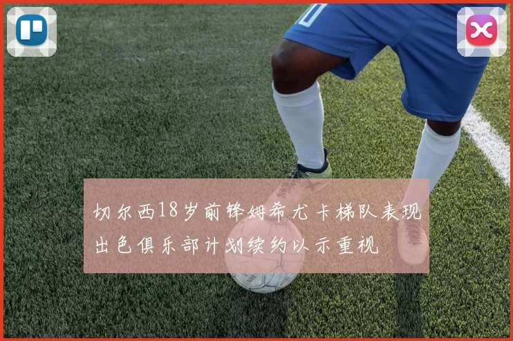 切尔西18岁前锋姆希尤卡梯队表现出色俱乐部计划续约以示重视