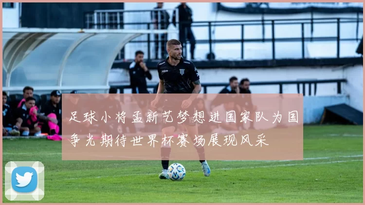 足球小将孟新艺梦想进国家队为国争光期待世界杯赛场展现风采