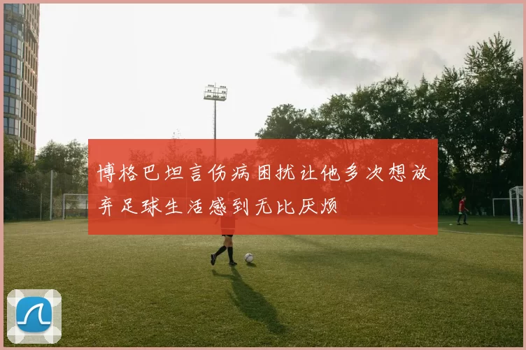 博格巴坦言伤病困扰让他多次想放弃足球生活感到无比厌烦