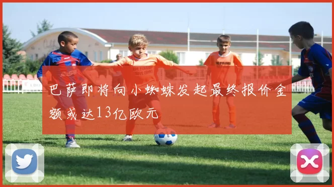 巴萨即将向小蜘蛛发起最终报价金额或达13亿欧元