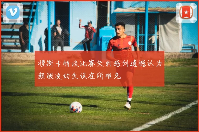 穆斯卡特谈比赛失利感到遗憾认为颜骏凌的失误在所难免