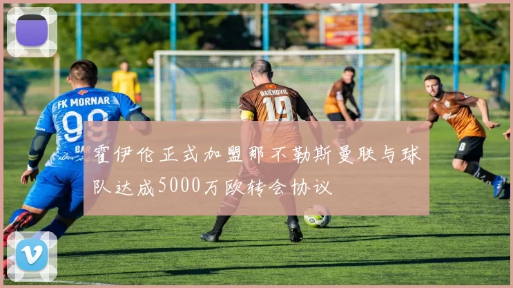 霍伊伦正式加盟那不勒斯曼联与球队达成5000万欧转会协议