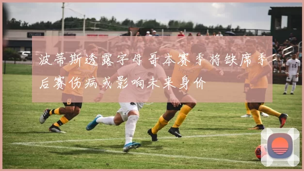 波蒂斯透露字母哥本赛季将缺席季后赛伤病或影响未来身价