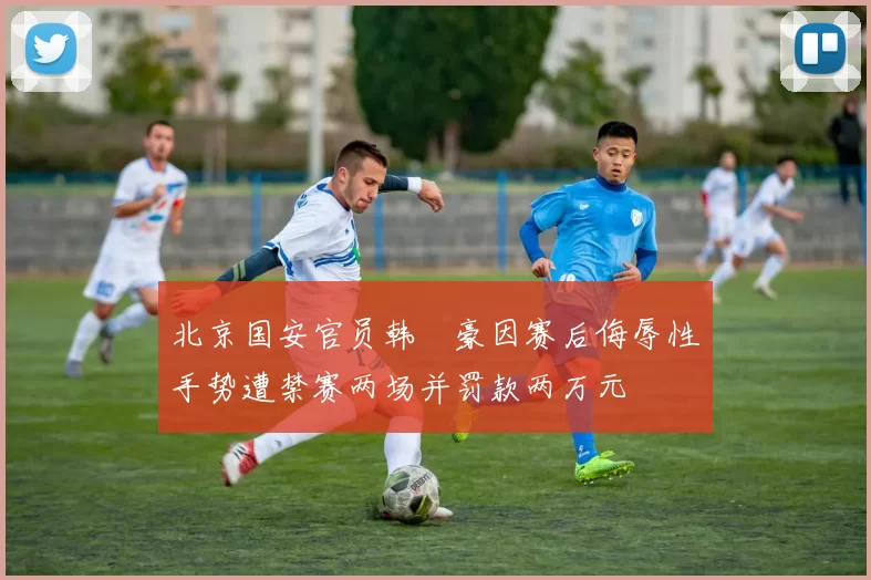 北京国安官员韩瑀豪因赛后侮辱性手势遭禁赛两场并罚款两万元