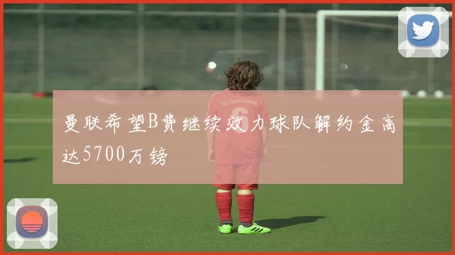 曼联希望B费继续效力球队解约金高达5700万镑