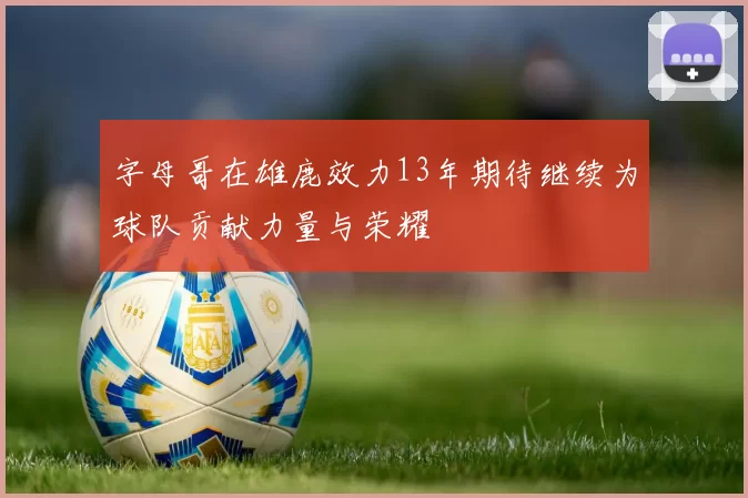 字母哥在雄鹿效力13年期待继续为球队贡献力量与荣耀