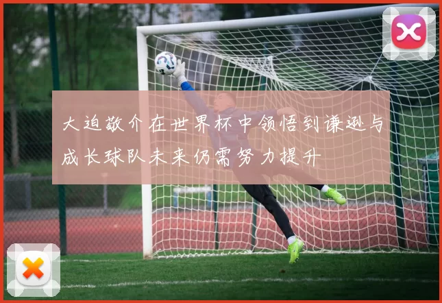 大迫敬介在世界杯中领悟到谦逊与成长球队未来仍需努力提升