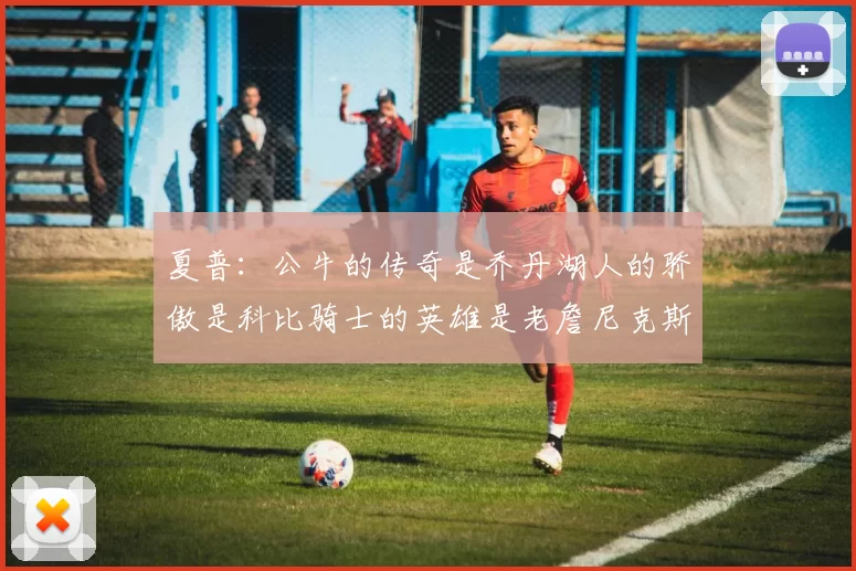 夏普：公牛的传奇是乔丹湖人的骄傲是科比骑士的英雄是老詹尼克斯的希望是布伦森