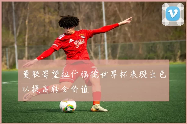 曼联寄望拉什福德世界杯表现出色以提高转会价值