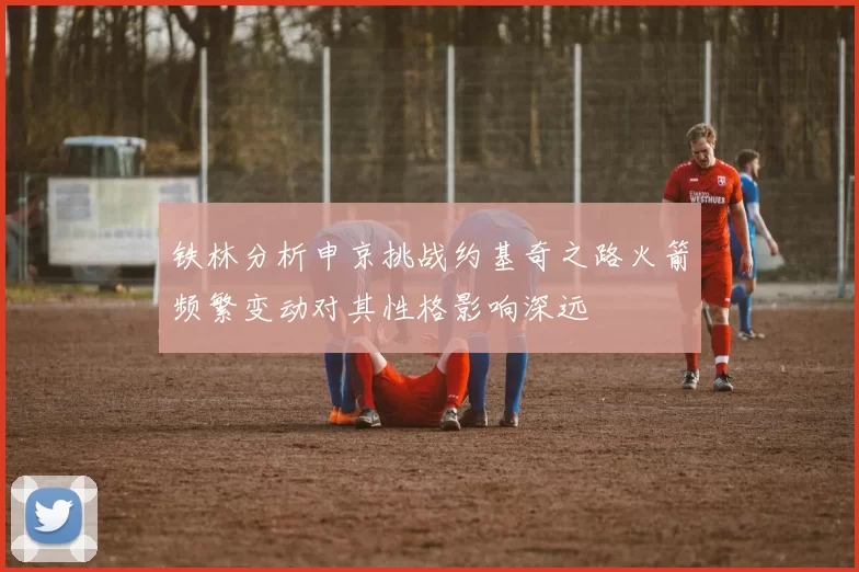铁林分析申京挑战约基奇之路火箭频繁变动对其性格影响深远