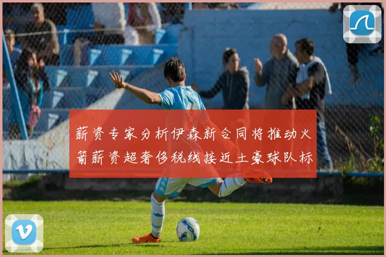 薪资专家分析伊森新合同将推动火箭薪资超奢侈税线接近土豪球队标准