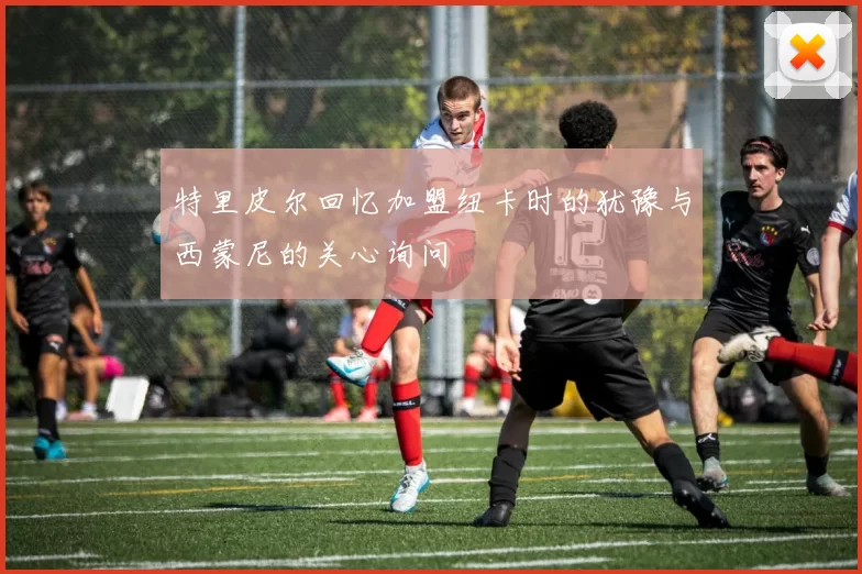 特里皮尔回忆加盟纽卡时的犹豫与西蒙尼的关心询问