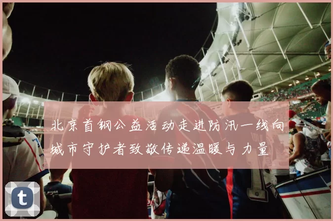 北京首钢公益活动走进防汛一线向城市守护者致敬传递温暖与力量