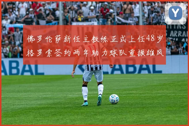 佛罗伦萨新任主教练正式上任48岁格罗索签约两年助力球队重振雄风