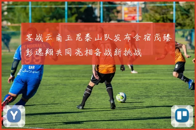 客战云南玉昆泰山队发布会宿茂臻彭逸翔共同亮相备战新挑战