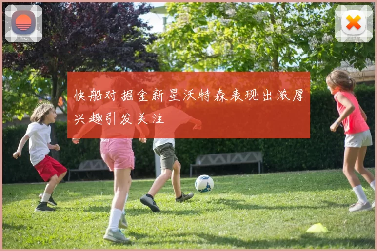 快船对掘金新星沃特森表现出浓厚兴趣引发关注