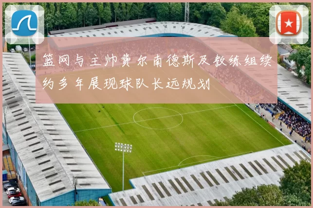 篮网与主帅费尔南德斯及教练组续约多年展现球队长远规划