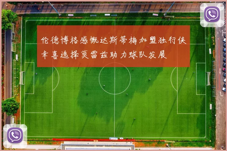 伦德博格感慨达斯蒂梅加盟独行侠幸喜选择莫雷兹助力球队发展