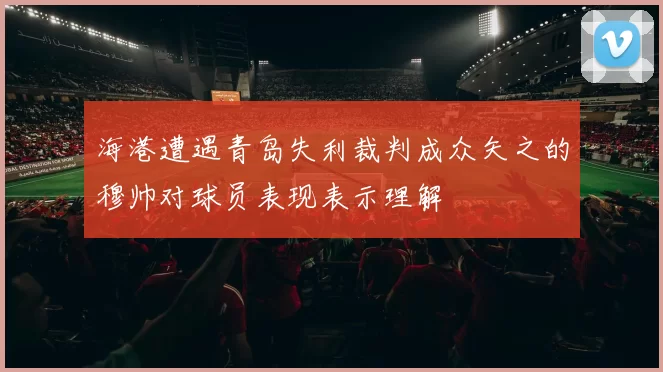海港遭遇青岛失利裁判成众矢之的穆帅对球员表现表示理解