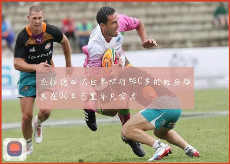 杰拉德回忆世界杯对阵C罗的经历称其在06年已显非凡实力